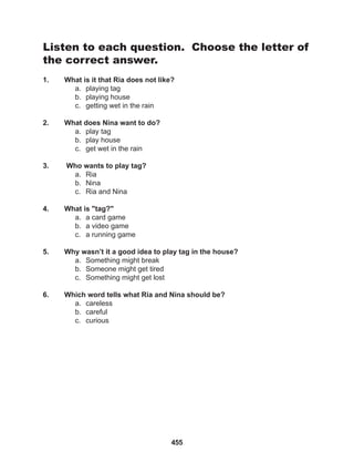 455
Listen to each question. Choose the letter of
the correct answer.
1. What is it that Ria does not like?
a. playing tag
b. playing house
c. getting wet in the rain
2. What does Nina want to do?
a. play tag
b. play house
c. get wet in the rain
3. Who wants to play tag?
a. Ria
b. Nina
c. Ria and Nina
4. What is "tag?"
a. a card game
b. a video game
c. a running game
5. Why wasn’t it a good idea to play tag in the house?
a. Something might break
b. Someone might get tired
c. Something might get lost
6. Which word tells what Ria and Nina should be?
a. careless
b. careful
c. curious
 