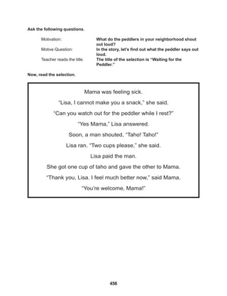 456
Mama was feeling sick.
“Lisa, I cannot make you a snack,” she said.
“Can you watch out for the peddler while I rest?”
“Yes Mama,” Lisa answered.
Soon, a man shouted, “Taho! Taho!”
Lisa ran. “Two cups please,” she said.
Lisa paid the man.
She got one cup of taho and gave the other to Mama.
“Thank you, Lisa. I feel much better now,” said Mama.
“You’re welcome, Mama!”
Ask the following questions.
Motivation: 			 What do the peddlers in your neighborhood shout
					out loud?
Motive Question: 		 In the story, let’s find out what the peddler says out
					loud.
Teacher reads the title. The title of the selection is “Waiting for the 		
					Peddler.”
Now, read the selection.
 