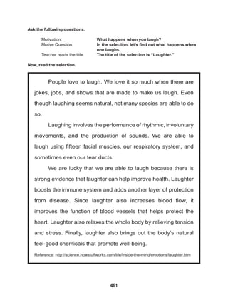 461
People love to laugh. We love it so much when there are
jokes, jobs, and shows that are made to make us laugh. Even
though laughing seems natural, not many species are able to do
so.
Laughing involves the performance of rhythmic, involuntary
movements, and the production of sounds. We are able to
laugh using fifteen facial muscles, our respiratory system, and
sometimes even our tear ducts.
We are lucky that we are able to laugh because there is
strong evidence that laughter can help improve health. Laughter
boosts the immune system and adds another layer of protection
from disease. Since laughter also increases blood flow, it
improves the function of blood vessels that helps protect the
heart. Laughter also relaxes the whole body by relieving tension
and stress. Finally, laughter also brings out the body’s natural
feel-good chemicals that promote well-being.
Reference: http://science.howstuffworks.com/life/inside-the-mind/emotions/laughter.htm
Ask the following questions.
Motivation: 			 What happens when you laugh?
Motive Question: 		 In the selection, let’s find out what happens when
					one laughs.
Teacher reads the title. The title of the selection is “Laughter.”
Now, read the selection.
 
