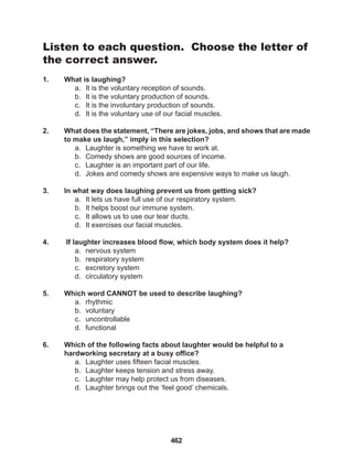 462
Listen to each question. Choose the letter of
the correct answer.
1. What is laughing?
a. It is the voluntary reception of sounds.
b. It is the voluntary production of sounds.
c. It is the involuntary production of sounds.
d. It is the voluntary use of our facial muscles.
2. What does the statement, “There are jokes, jobs, and shows that are made
to make us laugh,” imply in this selection?
a. Laughter is something we have to work at.
b. Comedy shows are good sources of income.
c. Laughter is an important part of our life.
d. Jokes and comedy shows are expensive ways to make us laugh.
3. In what way does laughing prevent us from getting sick?
a. It lets us have full use of our respiratory system.
b. It helps boost our immune system.
c. It allows us to use our tear ducts.
d. It exercises our facial muscles.
4. If laughter increases blood flow, which body system does it help?
a. nervous system
b. respiratory system
c. excretory system
d. circulatory system
5. Which word CANNOT be used to describe laughing?
a. rhythmic
b. voluntary
c. uncontrollable
d. functional
6. Which of the following facts about laughter would be helpful to a
hardworking secretary at a busy office?
a. Laughter uses fifteen facial muscles.
b. Laughter keeps tension and stress away.
c. Laughter may help protect us from diseases.
d. Laughter brings out the ‘feel good’ chemicals.
 