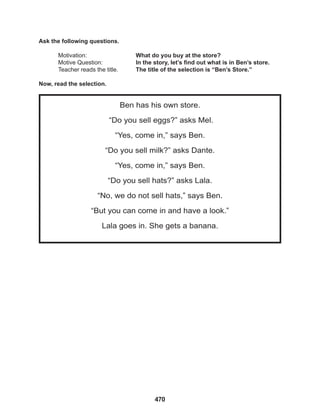 470
Ben has his own store.
“Do you sell eggs?” asks Mel.
“Yes, come in,” says Ben.
“Do you sell milk?” asks Dante.
“Yes, come in,” says Ben.
“Do you sell hats?” asks Lala.
“No, we do not sell hats,” says Ben.
“But you can come in and have a look.”
Lala goes in. She gets a banana.
Ask the following questions.
Motivation: 			 What do you buy at the store?
Motive Question: 		 In the story, let’s find out what is in Ben’s store.
Teacher reads the title. The title of the selection is “Ben’s Store.”
Now, read the selection.
 