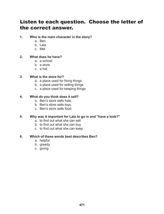 471
Listen to each question. Choose the letter of
the correct answer.
1. Who is the main character in the story?
a. Ben
b. Lala
c. Mel
2. What does he have?
a. a school
b. a store
c. a hat
3. What is the store for?
a. a place used for fixing things
b. a place used for selling things
c. a place used for keeping things
4. What do you think does it sell?
a. Ben’s store sells hats.
b. Ben’s store sells toys.
c. Ben’s store sells food.
5. Why was it important for Lala to go in and "have a look?"
a. to find out what she can sell
b. to find out what she can buy
c. to find out what she can keep
6. Which of these words best describes Ben?
a. helpful
b. greedy
c. giving
 
