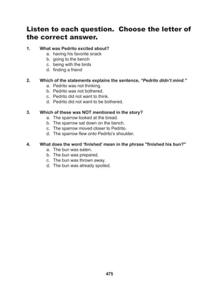 475
Listen to each question. Choose the letter of
the correct answer.
1. What was Pedrito excited about?
a. having his favorite snack
b. going to the bench
c. being with the birds
d. finding a friend
2. Which of the statements explains the sentence, “Pedrito didn’t mind.”
a. Pedrito was not thinking.
b. Pedrito was not bothered.
c. Pedrito did not want to think.
d. Pedrito did not want to be bothered.
3. Which of these was NOT mentioned in the story?
a. The sparrow looked at the bread.
b. The sparrow sat down on the bench.
c. The sparrow moved closer to Pedrito.
d. The sparrow flew onto Pedrito’s shoulder.
4. What does the word ‘finished’ mean in the phrase "finished his bun?"
a. The bun was eaten.
b. The bun was prepared.
c. The bun was thrown away.
d. The bun was already spoiled.
 