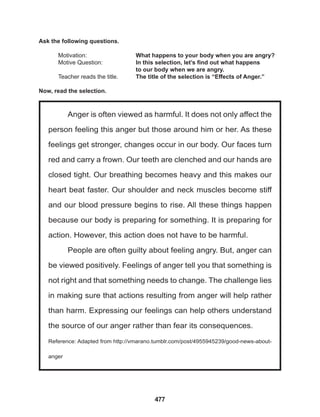 477
Anger is often viewed as harmful. It does not only affect the
person feeling this anger but those around him or her. As these
feelings get stronger, changes occur in our body. Our faces turn
red and carry a frown. Our teeth are clenched and our hands are
closed tight. Our breathing becomes heavy and this makes our
heart beat faster. Our shoulder and neck muscles become stiff
and our blood pressure begins to rise. All these things happen
because our body is preparing for something. It is preparing for
action. However, this action does not have to be harmful.
People are often guilty about feeling angry. But, anger can
be viewed positively. Feelings of anger tell you that something is
not right and that something needs to change. The challenge lies
in making sure that actions resulting from anger will help rather
than harm. Expressing our feelings can help others understand
the source of our anger rather than fear its consequences.
Reference: Adapted from http://vmarano.tumblr.com/post/4955945239/good-news-about-
anger
Ask the following questions.
Motivation: 			 What happens to your body when you are angry?
Motive Question: 		 In this selection, let’s find out what happens
					 to our body when we are angry.
Teacher reads the title. The title of the selection is “Effects of Anger.”
Now, read the selection.
 