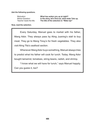 488
Every Saturday, Manuel goes to market with his father,
Mang Ador. They always pass by Aling Juaning’s stall to buy
meat. They go to Mang Tinoy’s for fresh vegetables. They also
visit Aling Tita’s seafood section.
Whenever MangAdor buys something, Manuel always tries
to predict what his father will cook for lunch. Today, Mang Ador
bought tamarind, tomatoes, string beans, radish, and shrimp.
“I know what we will have for lunch,” says Manuel happily.
Can you guess it, too?
Ask the following questions.
Motivation: 			 What has woken you up at night?
Motive Question: 		 In the story, let’s find out, what woke Toto up.
Teacher reads the title. The title of the selection is “Wake Up!”
Now, read the selection.
 