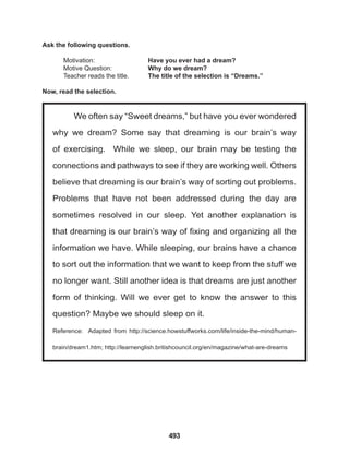 493
We often say “Sweet dreams,” but have you ever wondered
why we dream? Some say that dreaming is our brain’s way
of exercising. While we sleep, our brain may be testing the
connections and pathways to see if they are working well. Others
believe that dreaming is our brain’s way of sorting out problems.
Problems that have not been addressed during the day are
sometimes resolved in our sleep. Yet another explanation is
that dreaming is our brain’s way of fixing and organizing all the
information we have. While sleeping, our brains have a chance
to sort out the information that we want to keep from the stuff we
no longer want. Still another idea is that dreams are just another
form of thinking. Will we ever get to know the answer to this
question? Maybe we should sleep on it.
Reference: Adapted from http://science.howstuffworks.com/life/inside-the-mind/human-
brain/dream1.htm; http://learnenglish.britishcouncil.org/en/magazine/what-are-dreams
Ask the following questions.
Motivation: 			 Have you ever had a dream?
Motive Question: 		 Why do we dream?
Teacher reads the title. The title of the selection is “Dreams.”
Now, read the selection.
 