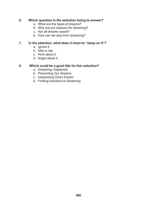495
6. Which question is the selection trying to answer?
a. What are the types of dreams?
b. Why are our reasons for dreaming?
c. Are all dreams sweet?
d. How can we stop from dreaming?
7. In the selection, what does it mean to “sleep on it”?
a. ignore it
b. take a nap
c. think about it
d. forget about it
8. Which could be a good title for this selection?
a. Dreaming: Explained
b. Preventing Our Dreams
c. Interpreting One’s Dream
d. Finding Solutions to Dreaming
 