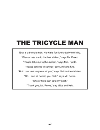 507
Nick is a tricycle man. He waits for riders every morning.
“Please take me to the bus station,” says Mr. Perez.
“Please take me to the market,” says Mrs. Pardo.
“Please take us to school,” say Mike and Kris.
“But I can take only one of you,” says Nick to the children.
“Oh, I can sit behind you Nick,” says Mr. Perez.
“Kris or Mike can take my seat."
“Thank you, Mr. Perez,” say Mike and Kris.
THE TRICYCLE MAN
 