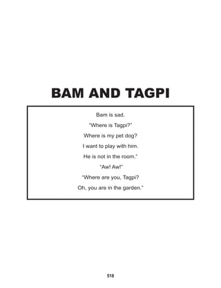 518
Bam is sad.
“Where is Tagpi?”
Where is my pet dog?
I want to play with him.
He is not in the room.”
“Aw! Aw!”
“Where are you, Tagpi?
Oh, you are in the garden.”
BAM AND TAGPI
 
