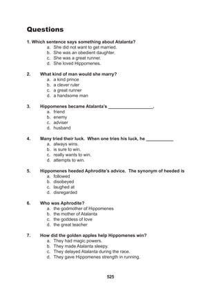 525
Questions
1. Which sentence says something about Atalanta?
a. She did not want to get married.
b. She was an obedient daughter.
c. She was a great runner.
d. She loved Hippomenes.
2. What kind of man would she marry?
a. a kind prince
b. a clever ruler
c. a great runner
d. a handsome man
3. Hippomenes became Atalanta’s __________________.
a. friend
b. enemy
c. adviser
d. husband
4. Many tried their luck. When one tries his luck, he ___________
a. always wins.
b. is sure to win.
c. really wants to win.
d. attempts to win.
5. Hippomenes heeded Aphrodite’s advice. The synonym of heeded is
a. followed
b. disobeyed
c. laughed at
d. disregarded
6. Who was Aphrodite?
a. the godmother of Hippomenes
b. the mother of Atalanta
c. the goddess of love
d. the great teacher
7. How did the golden apples help Hippomenes win?
a. They had magic powers.
b. They made Atalanta sleepy.
c. They delayed Atalanta during the race.
d. They gave Hippomenes strength in running.
 