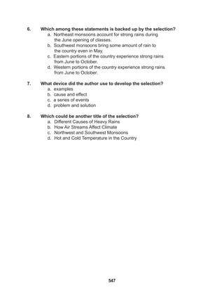 547
6. Which among these statements is backed up by the selection?
a. Northeast monsoons account for strong rains during
the June opening of classes.
b. Southwest monsoons bring some amount of rain to
the country even in May.
c. Eastern portions of the country experience strong rains
from June to October.
d. Western portions of the country experience strong rains
from June to October.
7. What device did the author use to develop the selection?
a. examples
b. cause and effect
c. a series of events
d. problem and solution
8. Which could be another title of the selection?
a. Different Causes of Heavy Rains
b. How Air Streams Affect Climate
c. Northwest and Southwest Monsoons
d. Hot and Cold Temperature in the Country
 