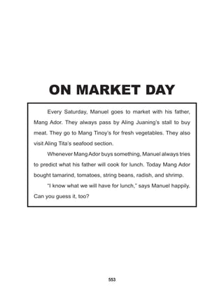 553
Every Saturday, Manuel goes to market with his father,
Mang Ador. They always pass by Aling Juaning’s stall to buy
meat. They go to Mang Tinoy’s for fresh vegetables. They also
visit Aling Tita’s seafood section.
Whenever MangAdor buys something, Manuel always tries
to predict what his father will cook for lunch. Today Mang Ador
bought tamarind, tomatoes, string beans, radish, and shrimp.
“I know what we will have for lunch,” says Manuel happily.
Can you guess it, too?
ON MARKET DAY
 