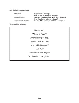 580
Bam is sad.
“Where is Tagpi?”
Where is my pet dog?
I want to play with him.
He is not in the room.”
“Aw! Aw!”
“Where are you, Tagpi?
Oh, you are in the garden.”
Ask the following questions.
Motivation: 			 Do you have a pet dog?
					 What do you do with your pet dog?
Motive Question: 		 In the story, let’s find out: Who has a pet dog?
What does he do with his pet dog?
Teacher reads the title. The title of the selection is “Bam and Tagpi.”
Now, read the selection.
 