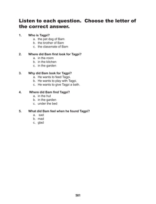 581
Listen to each question. Choose the letter of
the correct answer.
1. Who is Tagpi?
a. the pet dog of Bam
b. the brother of Bam
c. the classmate of Bam
2. Where did Bam first look for Tagpi?
a. in the room
b. in the kitchen
c. in the garden
3. Why did Bam look for Tagpi?
a. He wants to feed Tagpi.
b. He wants to play with Tagpi.
c. He wants to give Tagpi a bath.
4. Where did Bam find Tagpi?
a. in the hut
b. in the garden
c. under the bed
5. What did Bam feel when he found Tagpi?
a. sad
b. mad
c. glad
 