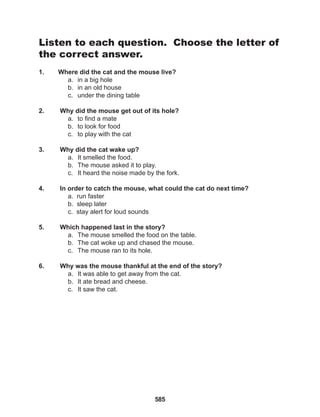 585
Listen to each question. Choose the letter of
the correct answer.
1. Where did the cat and the mouse live?
a. in a big hole
b. in an old house
c. under the dining table
2. Why did the mouse get out of its hole?
a. to find a mate
b. to look for food
c. to play with the cat
3. Why did the cat wake up?
a. It smelled the food.
b. The mouse asked it to play.
c. It heard the noise made by the fork.
4. In order to catch the mouse, what could the cat do next time?
a. run faster
b. sleep later
c. stay alert for loud sounds
5. Which happened last in the story?
a. The mouse smelled the food on the table.
b. The cat woke up and chased the mouse.
c. The mouse ran to its hole.
6. Why was the mouse thankful at the end of the story?
a. It was able to get away from the cat.
b. It ate bread and cheese.
c. It saw the cat.
 