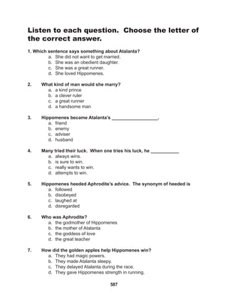 587
Listen to each question. Choose the letter of
the correct answer.
1. Which sentence says something about Atalanta?
a. She did not want to get married.
b. She was an obedient daughter.
c. She was a great runner.
d. She loved Hippomenes.
2. What kind of man would she marry?
a. a kind prince
b. a clever ruler
c. a great runner
d. a handsome man
3. Hippomenes became Atalanta’s __________________.
a. friend
b. enemy
c. adviser
d. husband
4. Many tried their luck. When one tries his luck, he ___________
a. always wins.
b. is sure to win.
c. really wants to win.
d. attempts to win.
5. Hippomenes heeded Aphrodite’s advice. The synonym of heeded is
a. followed
b. disobeyed
c. laughed at
d. disregarded
6. Who was Aphrodite?
a. the godmother of Hippomenes
b. the mother of Atalanta
c. the goddess of love
d. the great teacher
7. How did the golden apples help Hippomenes win?
a. They had magic powers.
b. They made Atalanta sleepy.
c. They delayed Atalanta during the race.
d. They gave Hippomenes strength in running.
 
