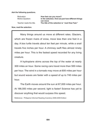 604
Many things around us move at different rates. Glaciers,
which are frozen rivers of snow, move less than one foot in a
day. A box turtle travels about ten feet per minute, while a snail
travels five inches per hour. A chimney swift flies almost ninety
miles per hour. This is the fastest speed recorded for any living
creature.
A hydroplane skims across the top of the water at nearly
300 miles an hour. Some racing cars travel more than 500 miles
per hour. The wind in a tornado may move at 600 miles per hour
but sound waves are faster with a speed of up to 740 miles per
hour.
The Earth moves around the sun at 67,000 miles per hour.
At 186,000 miles per second, light is faster! Science has yet to
discover anything that would surpass this speed.
Reference: Philippine Informal Reading Inventory 2008-2009 Edition
Ask the following questions.
Motivation: 			 How fast can you move?
Motive Question: 		 In the selection, find out just how different things
					can move
Teacher reads the title. The title of the selection is “Just How Fast.”
Now, read the selection.
 