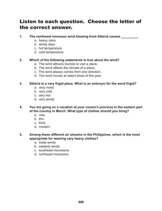 608
Listen to each question. Choose the letter of
the correct answer.
1. The northeast monsoon wind blowing from Siberia causes _________.
a. heavy rains
b. windy days
c. hot temperature
d. cold temperature
2. Which of the following statements is true about the wind?
a. The wind attracts tourists to visit a place.
b. The wind affects the climate of a place.
c. The wind always comes from one direction.
d. The wind moves at select times of the year.
3. Siberia is a very frigid place. What is an antonym for the word frigid?
a. very moist
b. very cold
c. very hot
d. very windy
4. You are going on a vacation at your cousin’s province in the eastern part
of the country in March. What type of clothes should you bring?
a. new
b. thin
c. thick
d. modern
5. Among these different air streams in the Philippines, which is the most
appropriate for wearing very heavy clothes?
a. trade winds
b. easterly winds
c. southeast monsoons
d. northeast monsoons
 