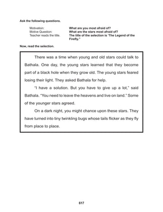 617
There was a time when young and old stars could talk to
Bathala. One day, the young stars learned that they become
part of a black hole when they grow old. The young stars feared
losing their light. They asked Bathala for help.
“I have a solution. But you have to give up a lot,” said
Bathala. “You need to leave the heavens and live on land.” Some
of the younger stars agreed.
On a dark night, you might chance upon these stars. They
have turned into tiny twinkling bugs whose tails flicker as they fly
from place to place.
Ask the following questions.
Motivation: 			 What are you most afraid of?
Motive Question: 		 What are the stars most afraid of?
Teacher reads the title. The title of the selection is ‘The Legend of the 		
					 Firefly.”
Now, read the selection.
 