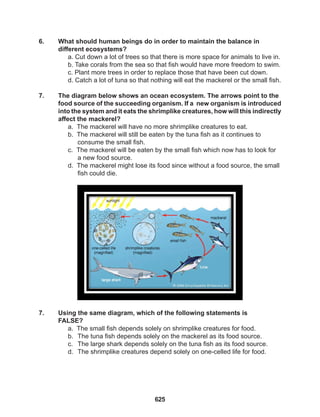 625
6. What should human beings do in order to maintain the balance in
different ecosystems?
a. Cut down a lot of trees so that there is more space for animals to live in.
b. Take corals from the sea so that fish would have more freedom to swim.
c. Plant more trees in order to replace those that have been cut down.
d. Catch a lot of tuna so that nothing will eat the mackerel or the small fish.
7. The diagram below shows an ocean ecosystem. The arrows point to the
food source of the succeeding organism. If a new organism is introduced
into the system and it eats the shrimplike creatures, how will this indirectly
affect the mackerel?
a. The mackerel will have no more shrimplike creatures to eat.
b. The mackerel will still be eaten by the tuna fish as it continues to 		
consume the small fish.
c. The mackerel will be eaten by the small fish which now has to look for
a new food source.
d. The mackerel might lose its food since without a food source, the small
fish could die.
		
7. Using the same diagram, which of the following statements is 			
FALSE?
a. The small fish depends solely on shrimplike creatures for food.
b. The tuna fish depends solely on the mackerel as its food source.
c. The large shark depends solely on the tuna fish as its food source.
d. The shrimplike creatures depend solely on one-celled life for food.
 
