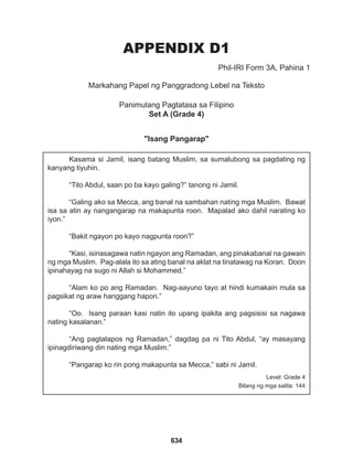 634
APPENDIX D1
Markahang Papel ng Panggradong Lebel na Teksto
Panimulang Pagtatasa sa Filipino
Set A (Grade 4)
"Isang Pangarap"
Phil-IRI Form 3A, Pahina 1
Kasama si Jamil, isang batang Muslim, sa sumalubong sa pagdating ng
kanyang tiyuhin.
“Tito Abdul, saan po ba kayo galing?” tanong ni Jamil.
“Galing ako sa Mecca, ang banal na sambahan nating mga Muslim. Bawat
isa sa atin ay nangangarap na makapunta roon. Mapalad ako dahil narating ko
iyon.”
“Bakit ngayon po kayo nagpunta roon?”
“Kasi, isinasagawa natin ngayon ang Ramadan, ang pinakabanal na gawain
ng mga Muslim. Pag-alala ito sa ating banal na aklat na tinatawag na Koran. Doon
ipinahayag na sugo ni Allah si Mohammed.”
“Alam ko po ang Ramadan. Nag-aayuno tayo at hindi kumakain mula sa
pagsikat ng araw hanggang hapon.”
“Oo. Isang paraan kasi natin ito upang ipakita ang pagsisisi sa nagawa
nating kasalanan.”
“Ang pagtatapos ng Ramadan,” dagdag pa ni Tito Abdul, “ay masayang
ipinagdiriwang din nating mga Muslim.”
“Pangarap ko rin pong makapunta sa Mecca,” sabi ni Jamil.
Level: Grade 4
Bilang ng mga salita: 144
 