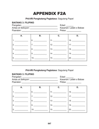 647
APPENDIX F2A
Phil-IRI Pangkatang Pagtatasa: Sagutang Papel
Phil-IRI Pangkatang Pagtatasa: Sagutang Papel
BAITANG 3: FILIPINO
Pangalan: _____________________________ Edad: ______
Antas at Seksyon: _______________________ Kasarian: Lalaki o Babae
Paaralan: ______________________________ Petsa: ____________
BAITANG 3: FILIPINO
Pangalan: _____________________________ Edad: ______
Antas at Seksyon: _______________________ Kasarian: Lalaki o Babae
Paaralan: ______________________________ Petsa: ____________
A.
1. _____________
2. _____________
3. _____________
4. _____________
5. _____________
B.
6. _____________
7. _____________
8. _____________
9. _____________
10. _____________
C.
11. _____________
12. _____________
13. _____________
14. _____________
15. _____________
D.
16. _____________
17. _____________
18. _____________
19. _____________
20. _____________
A.
1. _____________
2. _____________
3. _____________
4. _____________
5. _____________
B.
6. _____________
7. _____________
8. _____________
9. _____________
10. _____________
C.
11. _____________
12. _____________
13. _____________
14. _____________
15. _____________
D.
16. _____________
17. _____________
18. _____________
19. _____________
20. _____________
 