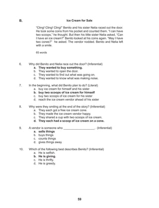 59
6. Why did Benito and Nelia race out the door? (Inferential)
a. They wanted to buy something.
b. They wanted to open the door.
c. They wanted to find out what was going on.
d. They wanted to know what was making noise.
7. In the beginning, what did Benito plan to do? (Literal)
a. buy ice cream for himself and his sister
b. buy two scoops of ice cream for himself
c. buy two scoops of ice cream for his sister
d. reach the ice cream vendor ahead of his sister
8. Why were they smiling at the end of the story? (Inferential)
a. They each got a free ice cream cone.
b. They made the ice cream vendor happy.
c. They shared a cup with two scoops of ice cream.
d. They each had a scoop of ice cream on a cone.
9. A vendor is someone who ___________________. (Inferential)
a. sells things
b. buys things
c. counts things
d. gives things away
10. Which of the following best describes Benito? (Inferential)
a. He is selfish.
b. He is giving.
c. He is thrifty.
d. He is greedy.
Ice Cream for Sale
“Cling! Cling! Cling!” Benito and his sister Nelia raced out the door.
He took some coins from his pocket and counted them. “I can have
two scoops,” he thought. But then his little sister Nelia asked, “Can
I have an ice cream?” Benito looked at his coins again. “May I have
two cones?” he asked. The vendor nodded. Benito and Nelia left
with a smile.
65 words
B.
 