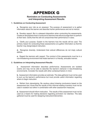 655
APPENDIX G
Reminders on Conducting Assessments
and Interpreting Assessment Results
1. Guidelines on Conducting Assessment
a. Recognize your role as an assessor. The purpose of assessment is to gather
information about the learner and describe his/her performance and not to instruct.
b. Develop rapport. Be in a pleasant disposition when conducting the assessments.
Create an atmosphere that is conducive to learners that will encourage them to perform
at their best. Clarify that this will not compromise their performance in class.
c. Clarify your purpose. Explain to the learners how the results will be used. The
primary reason for conducting these assessments is to gather information so that the
teacher may design/adjust instruction.
d. Recognize diversity. Understand that cultural differences do not imply cultural
deficits.
e. Regard the learners with respect. The conduct of the assessments must be in a
non-threatening environment that treats learners in a friendly, amicable manner.
2. Guidelines on Interpreting Assessment Results
a. Assessment information describes performance. Assessments are isolated
events and may not be able to describe the learner’s behavior in less-threatening
environments. Consider the results with other contextual factors in mind.
b. Assessment information provides an estimate. The data gathered must not be used
to sum up the learner’s performance but must provide useful information regarding
where to begin instruction.
c. Refrain from stereotyping. Be cautious about drawing conclusions based on the
assessment tool. Know that the results of this informal reading inventory must not be
used in isolation but rather in combination with other assessment measures.
d. Assessment should inform instruction. The results of this assessment must not be
used as a means for making decisions regarding promotion nor retention. The data
gathered must be used for designing instruction/intervention.
 