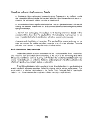 662
Guidelines on Interpreting Assessment Results
a. Assessment information describes performance. Assessments are isolated events
and may not be able to describe the learner’s behavior in less-threatening environments.
Consider the results with other contextual factors in mind.
b. Assessment information provides an estimate. The data gathered must not be used to
sum up the learner’s performance but must provide useful information regarding where
to begin instruction.
c. Refrain from stereotyping. Be cautious about drawing conclusions based on the
assessment tool. Know that the results of this informal reading inventory must not be
used in isolation but rather in combination with other assessment measures.
d. Assessment should inform instruction. The results of this assessment must not be
used as a means for making decisions regarding promotion nor retention. The data
gathered must be used for designing instruction/intervention.
Ethical Issues and Responsibilities
The tests have been reviewed and written with the Filipino learner in mind. The themes
and selections were drawn from an understanding of the nature of the developing child in the
Philippines. It embraces learners’ diversity such that dialectal variations are not considered as
errors. The tests have been written so that terms and examples are not offensive to students
of different gender, race, religion, culture or nationality.
The child must be treated with respect at all times. It must take place in a non-threatening
environment with adequate conditions that will encourage optimal learner performance. The
administration of this test must adhere to the DepEd Child Protection Policy, (specifically
Section 3, L3 that states the need to protect children from psychological harm).
 