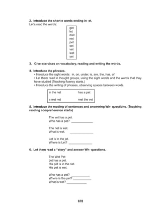 678
2. Introduce the short e words ending in -et.
Let’s read the words:
get
let
met
net
pet
set
vet
wet
yet
3. Give exercises on vocabulary, reading and writing the words.
4. Introduce the phrases.
• Introduce the sight words: in, on, under, is, are, the, has, of
• Let them read in thought groups, using the sight words and the words that they
have studied (Teaching fluency starts.)
• Introduce the writing of phrases, observing spaces between words.
		
		 in the net		 has a pet
		
		 a wet net		 met the vet
5. Introduce the reading of sentences and answering Wh- questions. (Teaching
reading comprehension starts)
		
		 The vet has a pet.
		 Who has a pet? _____________
		
		 The net is wet.
		 What is wet. ______________
		 Let is in the jet.
		 Where is Let? ______________
6. Let them read a “story” and answer Wh- questions.
		 The Wet Pet
		 Jet has a pet.
		 His pet is in the net.
		 His pet is wet.
		
		 Who has a pet? ___________
		 Where is the pet? ___________
		 What is wet? ____________
 