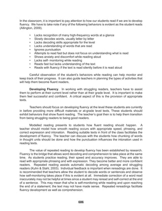 686
In the classroom, it is important to pay attention to how our students read if we are to develop
fluency. We have to take note if any of the following behaviors is evident as the student reads
(Allington, 2009).
• Lacks recognition of many high-frequency words at a glance
• Slowly decodes words, usually letter by letter
• Lacks decoding skills appropriate for the level
• Lacks understanding of words that are read
• Ignores punctuation
• Attempts to read fast but does not focus on understanding what is read
• Shows anxiety and discomfort while reading aloud
• Lacks self- monitoring while reading
• Reads fast but lacks understanding of the text
• Reads with fluency if the text is read silently before it is read aloud
Careful observation of the student’s behaviors while reading can help monitor and
keep track of their progress. It can also guide teachers in planning the types of activities that
will help them become fluent readers.
Developing Fluency. In working with struggling readers, teachers have to assist
them to perform at their current level rather than at their grade level. It is important to make
them feel successful and confident. A critical aspect of this is the provision of appropriate
texts.
Teachers should focus on developing fluency at the level these students are currently
in before providing more difficult materials or at-grade level texts. These students should
exhibit behaviors that show fluent reading. The teacher’s goal then is to help them transition
from being struggling readers to being good readers.
Modelled reading presents to students how fluent reading should happen. A
teacher should model how smooth reading occurs with appropriate speed, phrasing, and
correct expression and intonation. Reading suitable texts in front of the class facilitates the
development of fluency. The teacher can discuss with the students how chunking of words
in thought units should be done and how the punctuation influences the intonation used in
reading texts.
The value of repeated reading to develop fluency has been established by research.
Fluency is the bridge that allows word decoding and comprehension to take place at the same
time. As students practice reading, their speed and accuracy improves. They are able to
read with appropriate phrasing and with expression. They become better and more confident
readers. Repeated reading assists automatic decoding among average and struggling
readers (Kuhn & Stahl, 2003). Individual feedback is important when rereadings are done. It
is recommended that teachers allow the student to decode words or sentences and observe
how self-monitoring takes place if this is evident at all. Immediate correction of a word read
inaccurately may not be helpful at times since a student may reread and self-correct at the end
of a sentence. This may mean that s/he is self-monitoring while reading and upon reaching
the end of a statement; the text may not have made sense. Repeated rereadings facilitate
fluency development as well as comprehension.
 