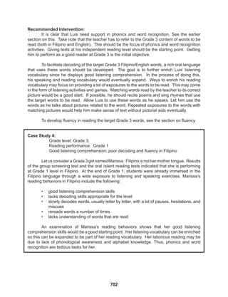 702
Recommended Intervention:
It is clear that Luis need support in phonics and word recognition. See the earlier
section on this. Take note that the teacher has to refer to the Grade 3 content of words to be
read (both in Filipino and English). This should be the focus of phonics and word recognition
activities. Giving texts at his independent reading level should be the starting point. Getting
him to perform as a good reader at Grade 3 is the initial objective.
To facilitate decoding of the target Grade 3 Filipino/English words, a rich oral language
that uses these words should be developed. The goal is to further enrich Luis’ listening
vocabulary since he displays good listening comprehension. In the process of doing this,
his speaking and reading vocabulary would eventually expand. Ways to enrich his reading
vocabulary may focus on providing a lot of exposures to the words to be read. This may come
in the form of listening activities and games. Matching words read by the teacher to its correct
picture would be a good start. If possible, he should recite poems and sing rhymes that use
the target words to be read. Allow Luis to use these words as he speaks. Let him use the
words as he talks about pictures related to the word. Repeated exposures to the words with
matching pictures would help him make sense of text without pictorial aids eventually.
To develop fluency in reading the target Grade 3 words, see the section on fluency.
Case Study 4:
Grade level: Grade 3;
Reading performance: Grade 1
Good listening comprehension; poor decoding and fluency in Filipino
Let us consider a Grade 3 girl named Marissa. Filipino is not her mother tongue. Results
of the group screening test and the oral /silent reading tests indicated that she is performing
at Grade 1 level in Filipino. At the end of Grade 1, students were already immersed in the
Filipino language through a wide exposure to listening and speaking exercises. Marissa’s
reading behaviors in Filipino include the following:
• good listening comprehension skills
• lacks decoding skills appropriate for the level
• slowly decodes words, usually letter by letter, with a lot of pauses, hesitations, and
miscues
• rereads words a number of times
• lacks understanding of words that are read
An examination of Marissa’s reading behaviors shows that her good listening
comprehension skills would be a good starting point. Her listening vocabulary can be enriched
so this can be expanded to be part of her reading vocabulary. Her laborious reading may be
due to lack of phonological awareness and alphabet knowledge. Thus, phonics and word
recognition are tedious tasks for her.
 