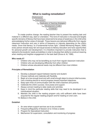 707
To create positive change, the reading teacher tries to present the reading task and
material in a different way, slant or orientation. This kind of instruction is focused and targets
specific domains of literacy that have been observed to be areas of weakness in the child while
acknowledging his/her areas of strength. These lessons are delivered differently from regular
classroom instruction and vary in terms of frequency or intensity depending on the child’s
needs. Given that literacy “is a fundamental human right,” (Global Monitoring Report, 2006)
every person should enjoy fair and equal access to literacy education and have opportunities
for personal growth and development. It is therefore important to provide instruction that is
tailored to the students’ needs and abilities in order to develop their ability to construct meaning
when reading and heighten engagement in the task itself (Snow et. Al, 1998).
Who needs it?
• Children who may not be benefiting as much from regular classroom instruction
• Children who are developing differently from other children
• Children whose educational needs may be different than most children
Principles of Remediation
1. Develop a pleasant rapport between teacher and student.
2. Choose methods and materials with flexibility.
3. Begin at a low enough level and with small enough steps to ensure initial success.
4. Use a tracking device to record progress toward important objectives.
5. Keep open lines of communication with the child’s teachers and parents.
6. Celebrate the child’s success. Give praise and support.
7. Always connect reading to daily needs and activities.
8. Keep in mind the particular reading skills that may need to be developed in an
individualized situation.
9. Maintain the child in the reading program only until sufficient skills have been
acquired for the regular reading program and for reading on one’s own.
10. Believe in the child.
Establish
1. An area where support services are to be provided
2. Frequency/Regularity of Session (2 to 3 times a week)
3. Program for Specialized Instruction
4. Mechanism for supervision, consultation and monitoring of progress
Performance
Application of Teaching Strategies
Intervention
Development of skills
CHANGE
What is reading remediation?
 