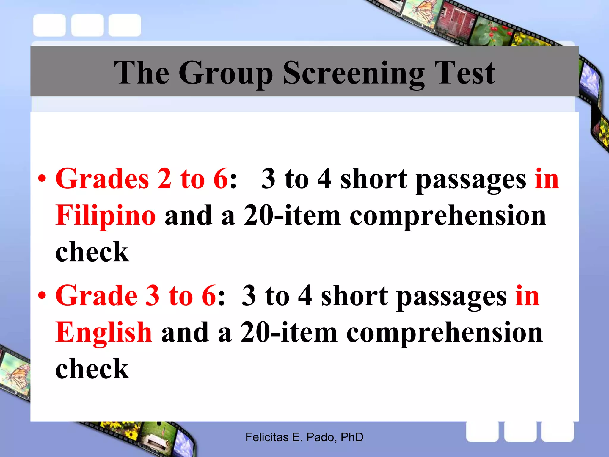 The Group Screening Test
• Grades 2 to 6: 3 to 4 short passages in
Filipino and a 20-item comprehension
check
• Grade 3 to 6: 3 to 4 short passages in
English and a 20-item comprehension
check
Felicitas E. Pado, PhD
 