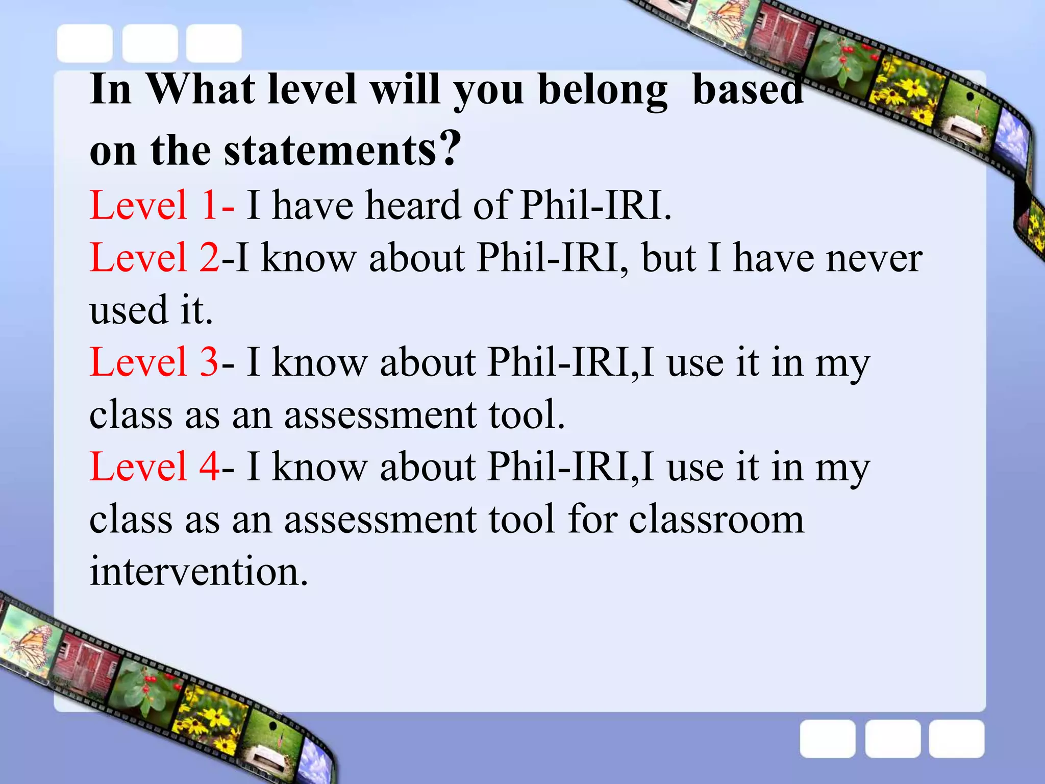 In What level will you belong based
on the statements?
Level 1- I have heard of Phil-IRI.
Level 2-I know about Phil-IRI, but I have never
used it.
Level 3- I know about Phil-IRI,I use it in my
class as an assessment tool.
Level 4- I know about Phil-IRI,I use it in my
class as an assessment tool for classroom
intervention.
 