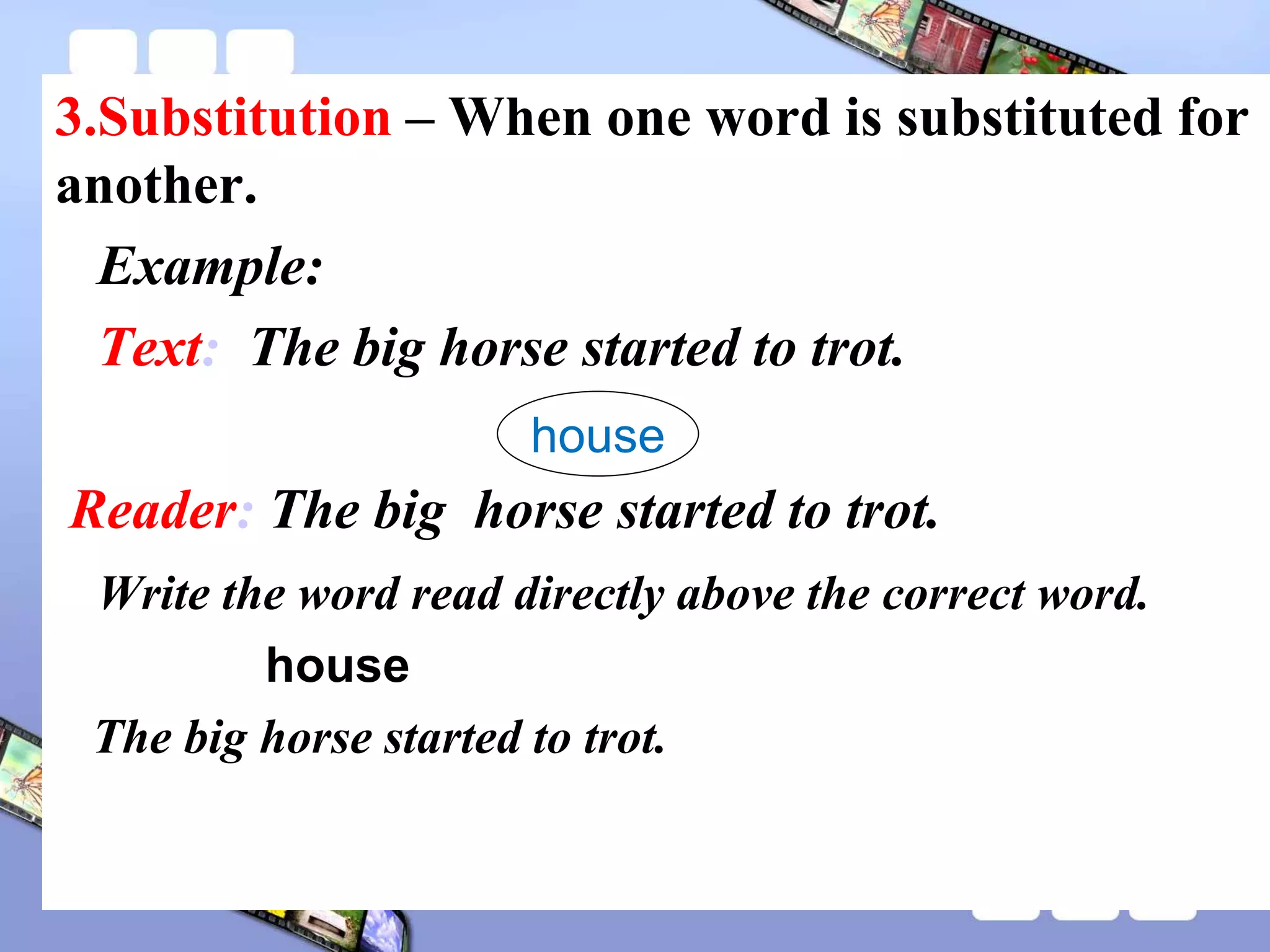 3.Substitution – When one word is substituted for
another.
Example:
Text: The big horse started to trot.
Reader: The big horse started to trot.
Write the word read directly above the correct word.
house
The big horse started to trot.
house
 