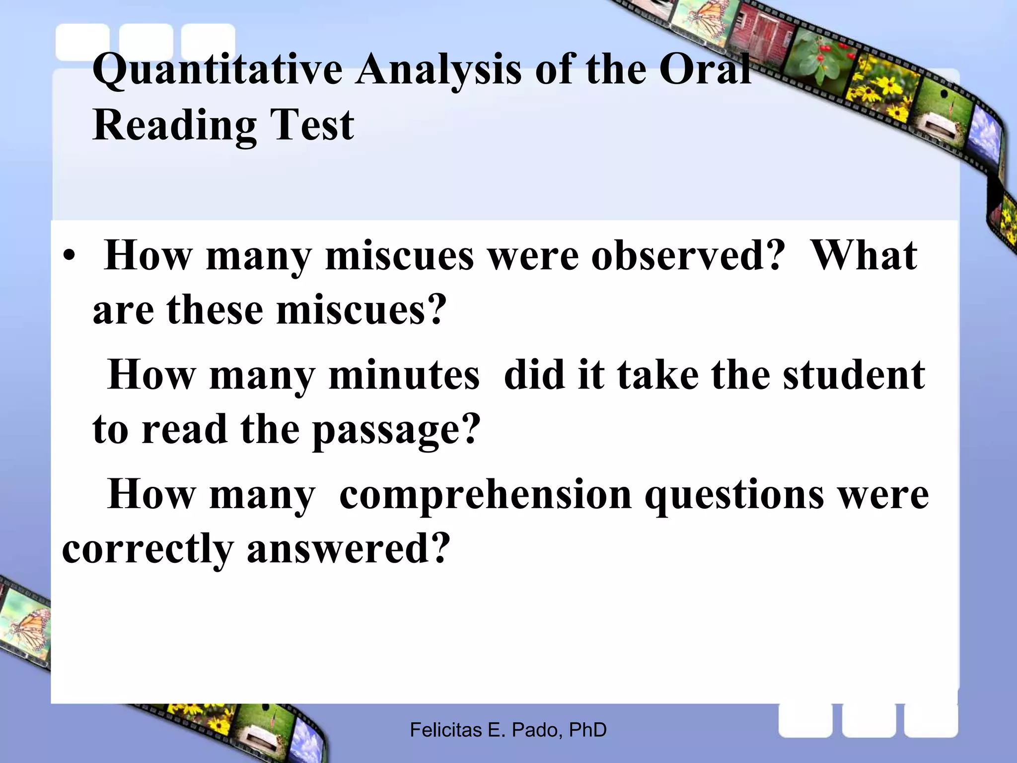 Quantitative Analysis of the Oral
Reading Test
• How many miscues were observed? What
are these miscues?
How many minutes did it take the student
to read the passage?
How many comprehension questions were
correctly answered?
Felicitas E. Pado, PhD
 