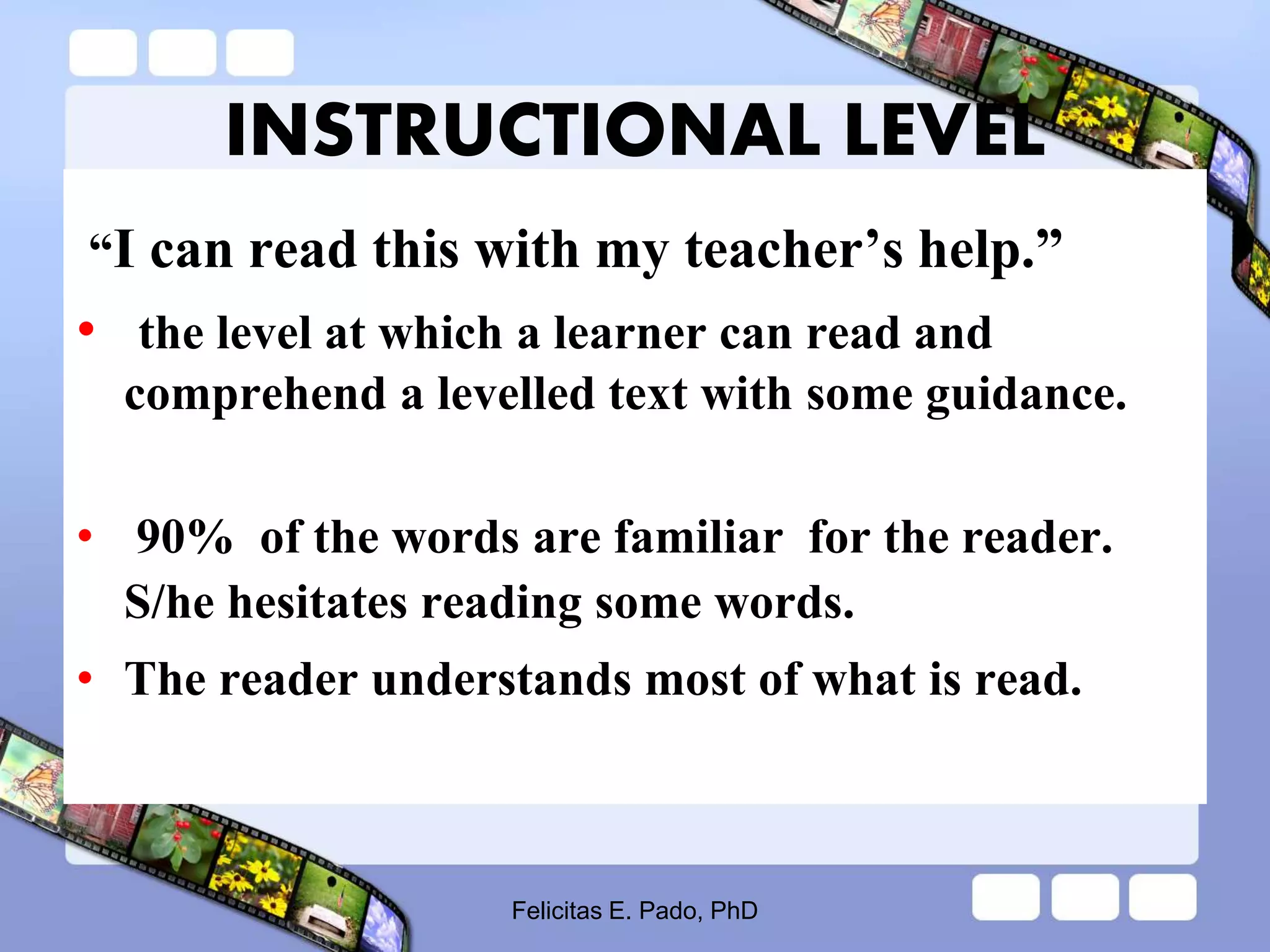 INSTRUCTIONAL LEVEL
“I can read this with my teacher’s help.”
• the level at which a learner can read and
comprehend a levelled text with some guidance.
• 90% of the words are familiar for the reader.
S/he hesitates reading some words.
• The reader understands most of what is read.
Felicitas E. Pado, PhD
 