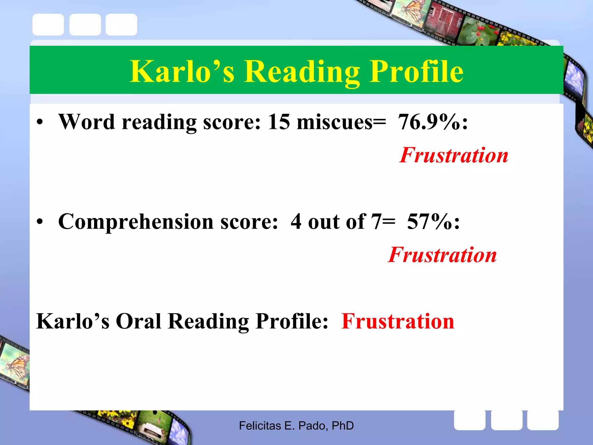 Karlo’s Reading Profile
• Word reading score: 15 miscues= 76.9%:
Frustration
• Comprehension score: 4 out of 7= 57%:
Frustration
Karlo’s Oral Reading Profile: Frustration
Felicitas E. Pado, PhD
 