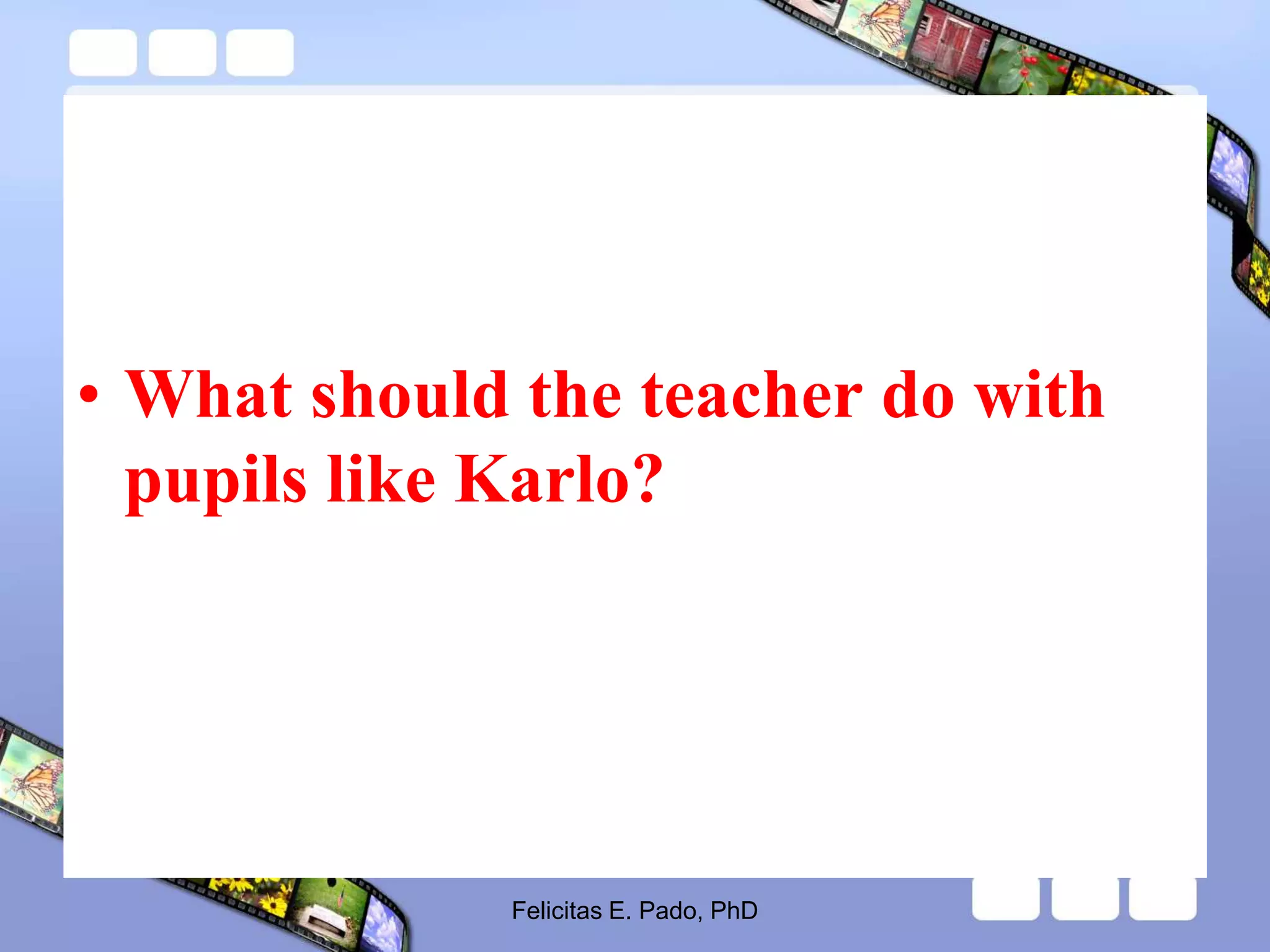• What should the teacher do with
pupils like Karlo?
Felicitas E. Pado, PhD
 