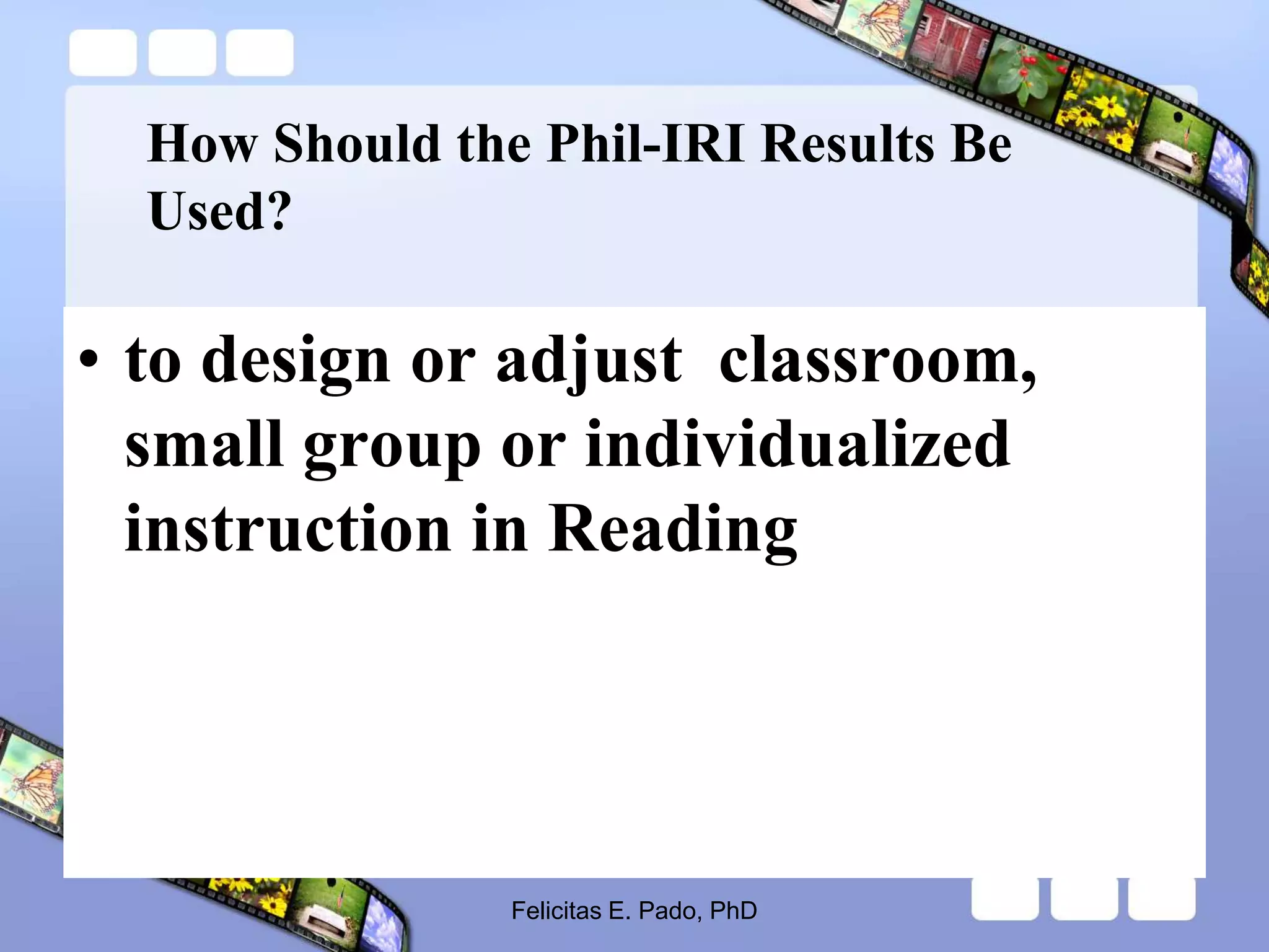 How Should the Phil-IRI Results Be
Used?
• to design or adjust classroom,
small group or individualized
instruction in Reading
Felicitas E. Pado, PhD
 