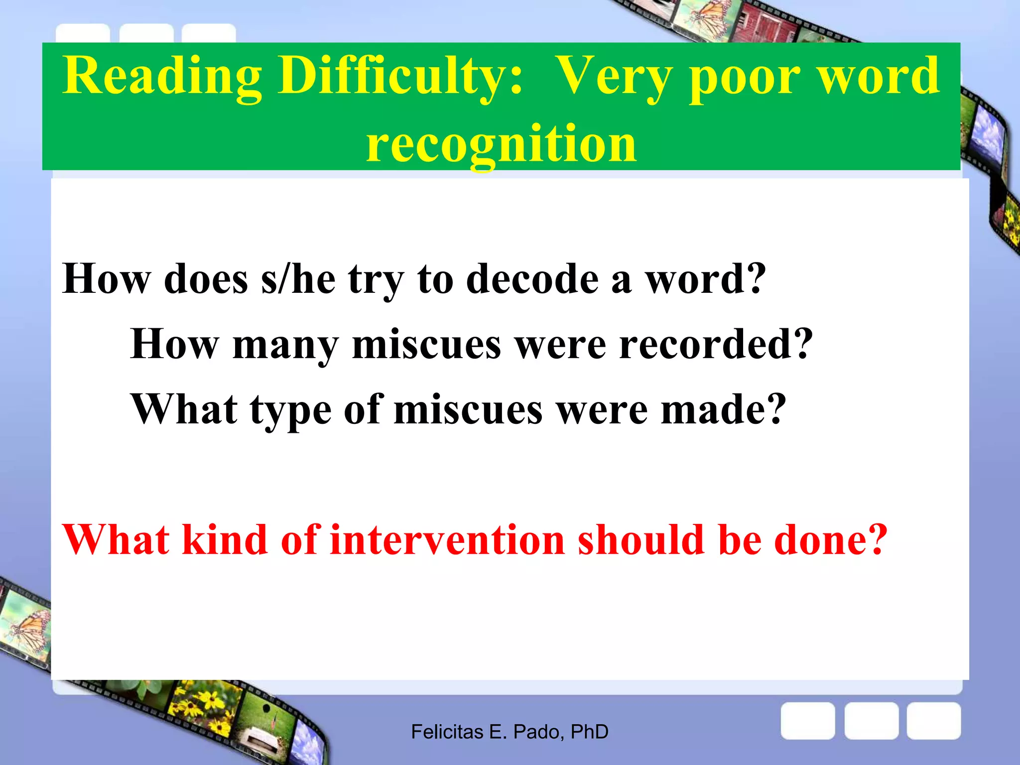 Reading Difficulty: Very poor word
recognition
How does s/he try to decode a word?
How many miscues were recorded?
What type of miscues were made?
What kind of intervention should be done?
Felicitas E. Pado, PhD
 