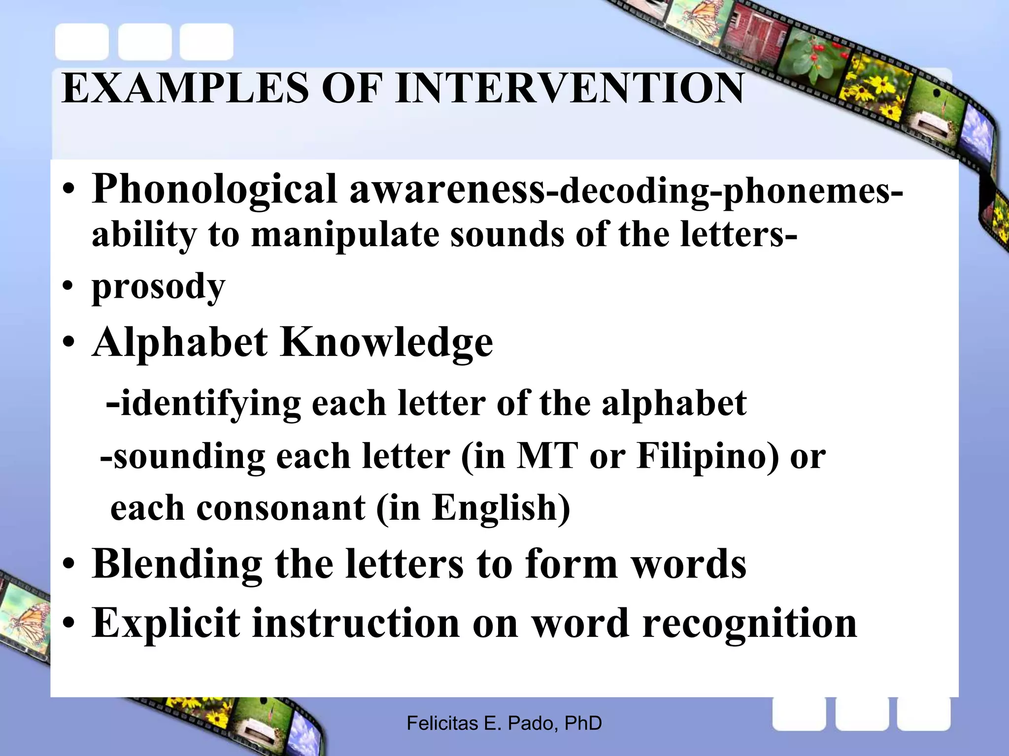 EXAMPLES OF INTERVENTION
• Phonological awareness-decoding-phonemes-
ability to manipulate sounds of the letters-
• prosody
• Alphabet Knowledge
-identifying each letter of the alphabet
-sounding each letter (in MT or Filipino) or
each consonant (in English)
• Blending the letters to form words
• Explicit instruction on word recognition
Felicitas E. Pado, PhD
 
