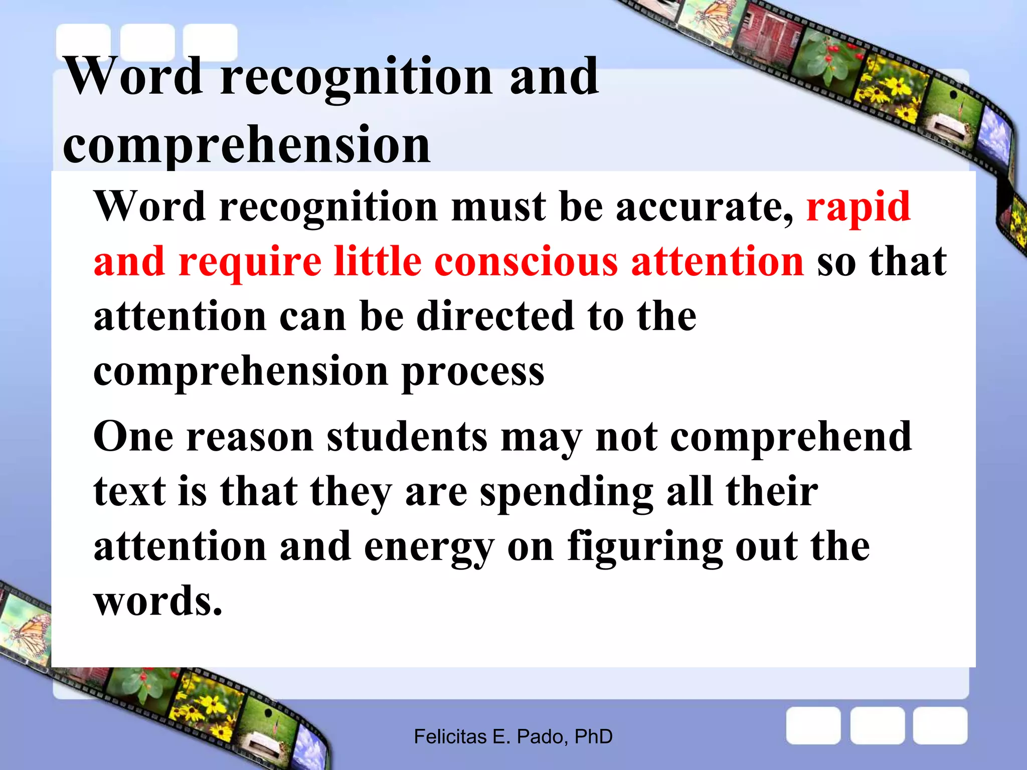 Word recognition and
comprehension
Word recognition must be accurate, rapid
and require little conscious attention so that
attention can be directed to the
comprehension process
One reason students may not comprehend
text is that they are spending all their
attention and energy on figuring out the
words.
Felicitas E. Pado, PhD
 