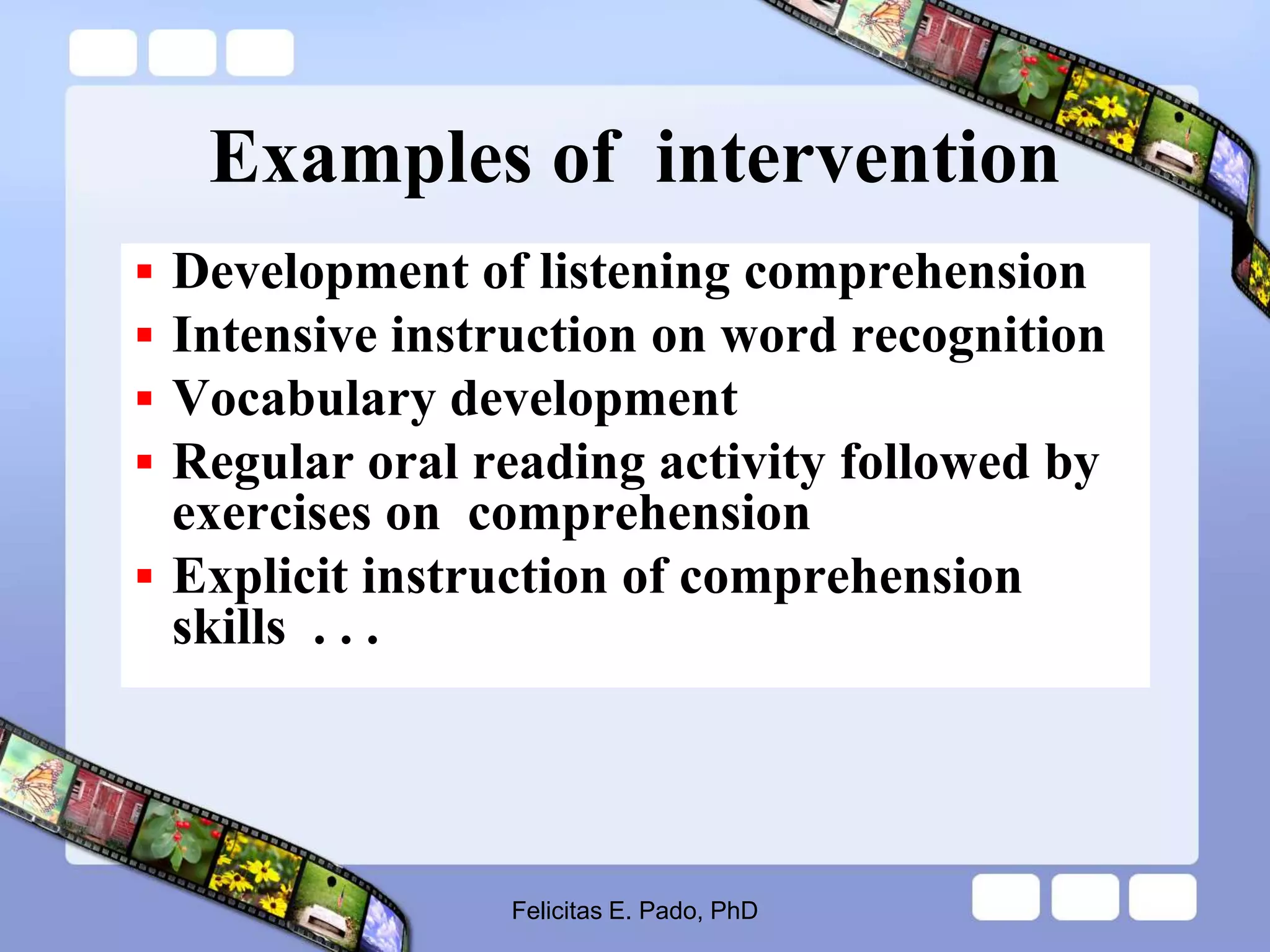 Examples of intervention
 Development of listening comprehension
 Intensive instruction on word recognition
 Vocabulary development
 Regular oral reading activity followed by
exercises on comprehension
 Explicit instruction of comprehension
skills . . .
Felicitas E. Pado, PhD
 