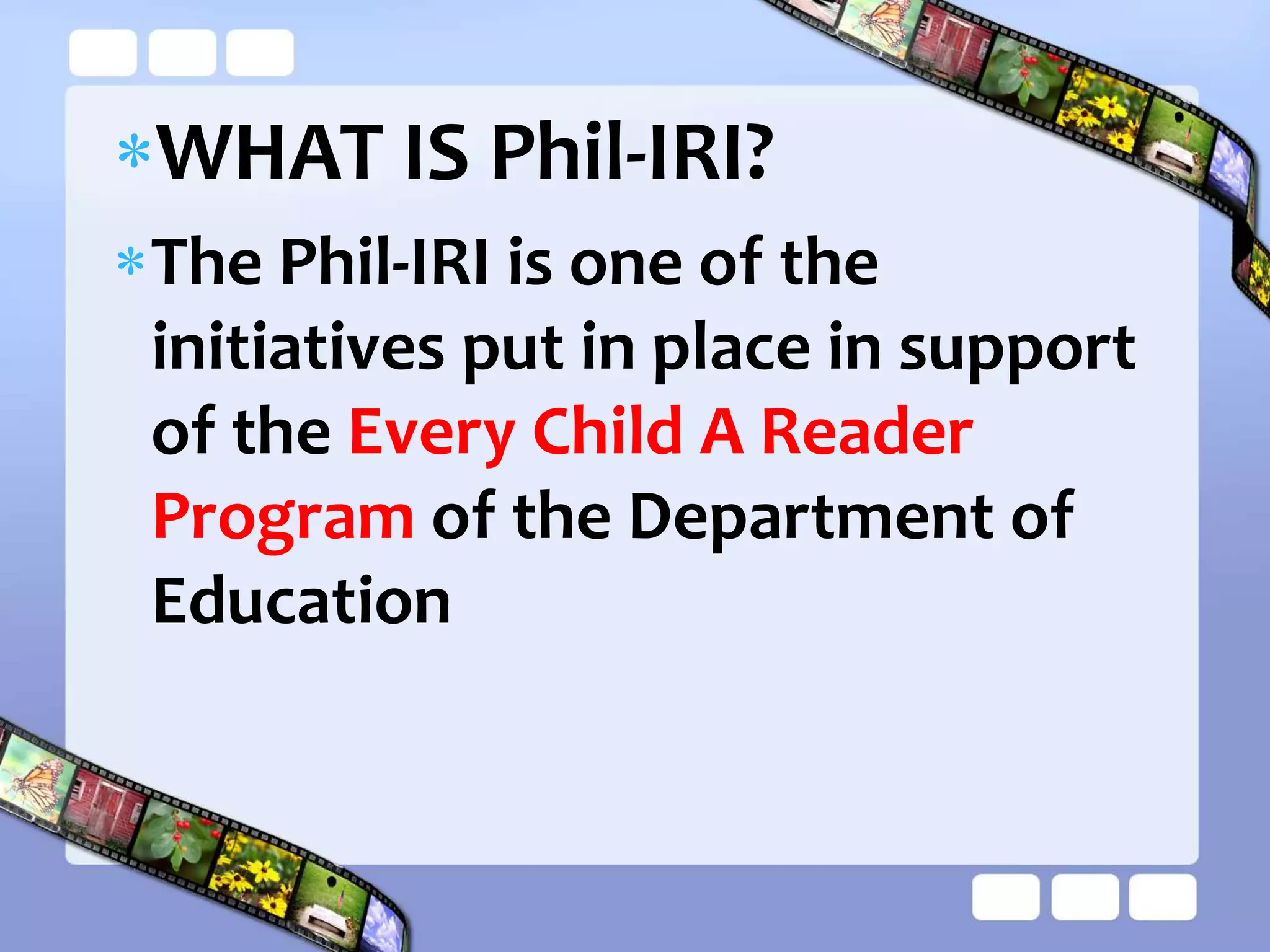 WHAT IS Phil-IRI?
The Phil-IRI is one of the
initiatives put in place in support
of the Every Child A Reader
Program of the Department of
Education
 