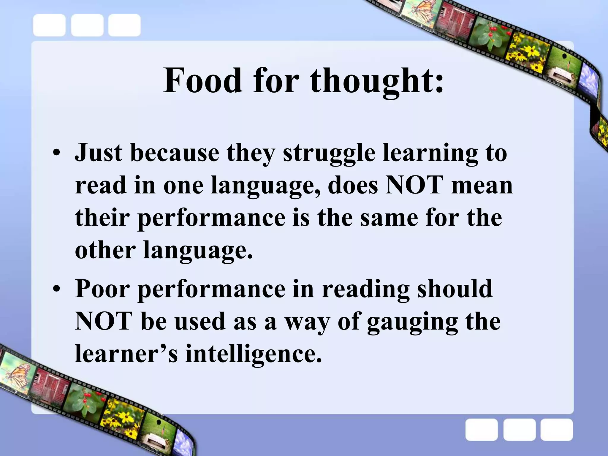 Food for thought:
• Just because they struggle learning to
read in one language, does NOT mean
their performance is the same for the
other language.
• Poor performance in reading should
NOT be used as a way of gauging the
learner’s intelligence.
 