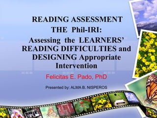 READING ASSESSMENT
THE Phil-IRI:
Assessing the LEARNERS’
READING DIFFICULTIES and
DESIGNING Appropriate
Intervention
Felicitas E. Pado, PhD
Presented by: ALMA B. NISPEROS
 