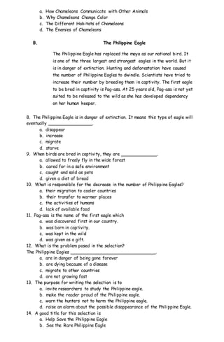 a. How Chameleons Communicate with Other Animals
b. Why Chameleons Change Color
c. The Different Habitats of Chameleons
d. The Enemies of Chameleons
B. The Philippine Eagle
The Philippine Eagle has replaced the maya as our national bird. It
is one of the three largest and strongest eagles in the world. But it
is in danger of extinction. Hunting and deforestation have caused
the number of Philippine Eagles to dwindle. Scientists have tried to
increase their number by breeding them in captivity. The first eagle
to be bred in captivity is Pag-asa. At 25 years old, Pag-asa is not yet
suited to be released to the wild as she has developed dependency
on her human keeper.
8. The Philippine Eagle is in danger of extinction. It means this type of eagle will
eventually ________________.
a. disappear
b. increase
c. migrate
d. starve
9. When birds are bred in captivity, they are _____________.
a. allowed to freely fly in the wide forest
b. cared for in a safe environment
c. caught and sold as pets
d. given a diet of bread
10. What is responsible for the decrease in the number of Philippine Eagles?
a. their migration to cooler countries
b. their transfer to warmer places
c. the activities of humans
d. lack of available food
11. Pag-asa is the name of the first eagle which
a. was discovered first in our country.
b. was born in captivity.
c. was kept in the wild
d. was given as a gift.
12. What is the problem posed in the selection?
The Philippine Eagles _______________________________.
a. are in danger of being gone forever
b. are dying because of a disease
c. migrate to other countries
d. are not growing fast
13. The purpose for writing the selection is to
a. invite researchers to study the Philippine eagle.
b. make the reader proud of the Philippine eagle.
c. warn the hunters not to harm the Philippine eagle.
d. raise an alarm about the possible disappearance of the Philippine Eagle.
14. A good title for this selection is
a. Help Save the Philippine Eagle
b. See the Rare Philippine Eagle
 