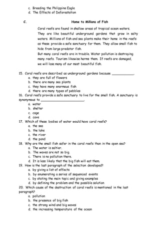 c. Breeding the Philippine Eagle
d. The Effects of Deforestation
C. Home to Millions of Fish
Coral reefs are found in shallow areas of tropical ocean waters.
They are like beautiful underground gardens that grow in salty
waters. Millions of fish and sea plants make their home in the reefs
as these provide a safe sanctuary for them. They allow small fish to
hide from large predator fish.
But many coral reefs are in trouble. Water pollution is destroying
many reefs. Tourism likewise harms them. If reefs are damaged,
we will lose many of our most beautiful fish.
15. Coral reefs are described as underground gardens because ___________.
a. they are full of flowers
b. there are many sea plants
c. they have many enormous fish
d. there are many types of pebbles
16. Coral reefs provide a safe sanctuary to live for the small fish. A sanctuary is
synonymous to ______________________.
a. water
b. shelter
c. cage
d. cave
17. Which of these bodies of water would have coral reefs?
a. the sea
b. the lake
c. the river
d. the pond
18. Why are the small fish safer in the coral reefs than in the open sea?
a. The water is saltier.
b. The waves are not so big.
c. There is no pollution there.
d. It is less likely that the big fish will eat them.
19. How is the last paragraph of the selection developed?
a. by giving a list of effects
b. by enumerating a series of sequenced events
c. by stating the main topic and giving examples
d. by defining the problem and the possible solution
20. Which cause of the destruction of coral reefs is mentioned in the last
paragraph?
a. pollution
b. the presence of big fish
c. the strong wind and big waves
d. the increasing temperature of the ocean
 